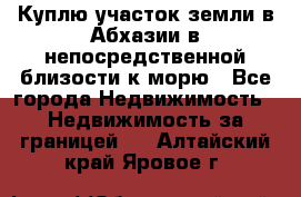 Куплю участок земли в Абхазии в непосредственной близости к морю - Все города Недвижимость » Недвижимость за границей   . Алтайский край,Яровое г.